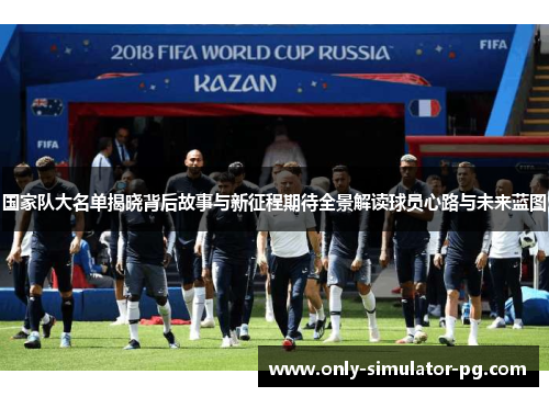 国家队大名单揭晓背后故事与新征程期待全景解读球员心路与未来蓝图