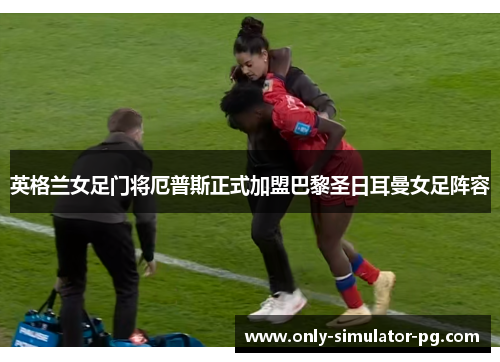 英格兰女足门将厄普斯正式加盟巴黎圣日耳曼女足阵容