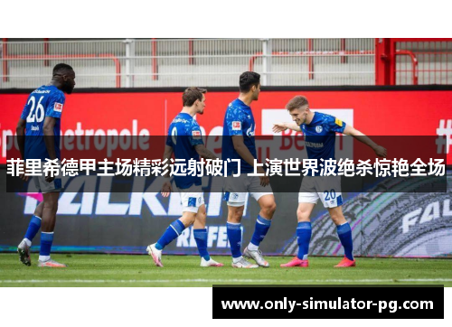 菲里希德甲主场精彩远射破门 上演世界波绝杀惊艳全场