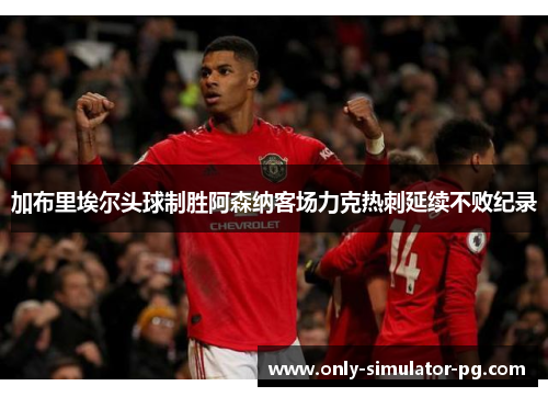 加布里埃尔头球制胜阿森纳客场力克热刺延续不败纪录