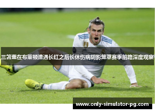 三笘薰在布莱顿遭遇长红之后长休伤病阴影笼罩赛季前路深度观察