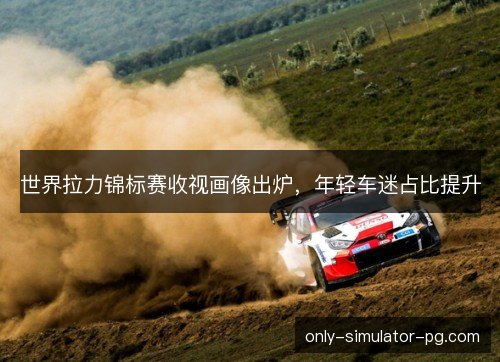 世界拉力锦标赛收视画像出炉，年轻车迷占比提升